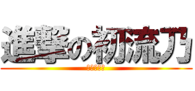 進撃の初流乃 (ばかやろう)