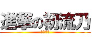 進撃の初流乃 (ばかやろう)