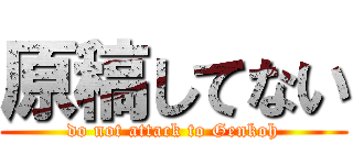 原稿してない (do not attack to Genkoh)