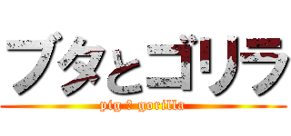 ブタとゴリラ (pig ＆ gorilla)