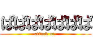ぱぱぱぱぱぱぱ (attack on )