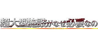 超大型施設がなぜ必要なのか？ (attack on titan)