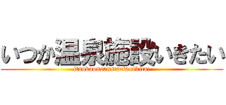 いつか温泉施設いきたい (itsukaonsensisetsuikitai)