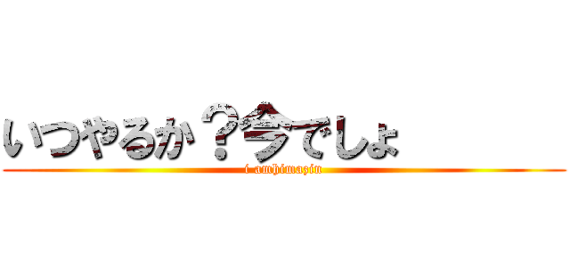 いつやるか？今でしょ       (i amhimazin)