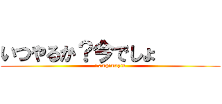 いつやるか？今でしょ       (i amhimazin)