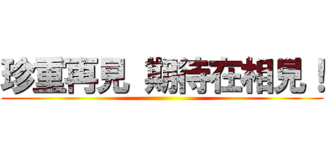 珍重再見 期待在相見！ ()