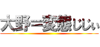 大野＝変態じじぃ ()