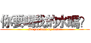你要喝我的水嗎？ (Do you want my water)