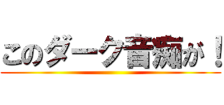 このダーク音痴が！ ()