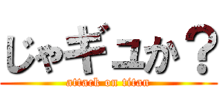 じゃギュか？ (attack on titan)