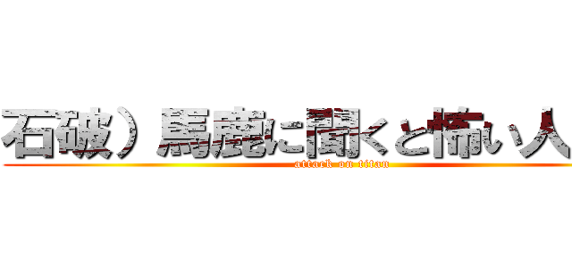 石破）馬鹿に聞くと怖い人いそう (attack on titan)