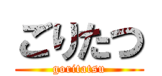 ごりたつ (goritatsu)