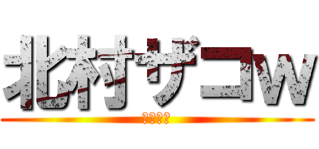 北村ザコｗ (きたむら)