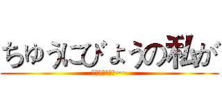 ちゅうにびょうの私が (ちゅうにびょう~~)