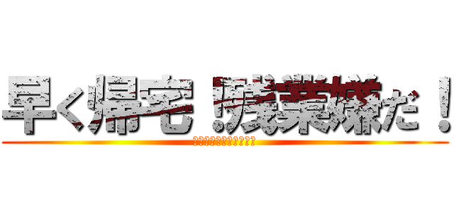 早く帰宅！残業嫌だ！ (ブラック会社め、、、、)