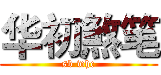 华初煞笔 (sb whc)