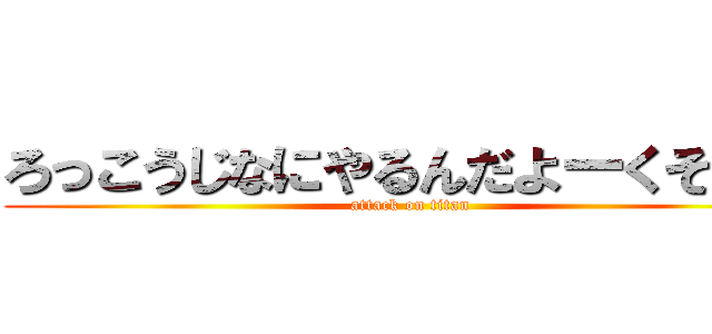 ろっこうじなにやるんだよーくそがー (attack on titan)