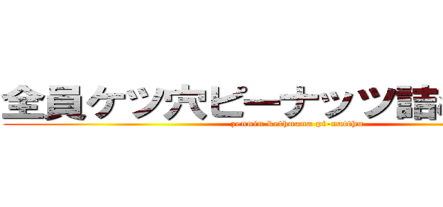 全員ケツ穴ピーナッツ詰めんぞ開け (zennin kethuana pi-natthu)