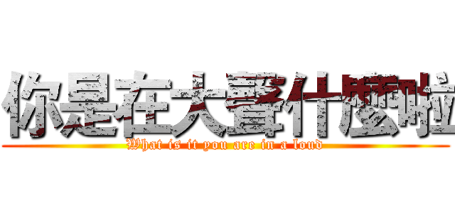你是在大聲什麼啦 (What is it you are in a loud)