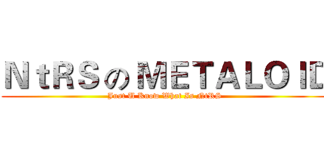 ＮｔＲＳ の ＭＥＴＡＬＯＩＤ (Just U Know What Is NtRS)
