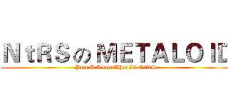 ＮｔＲＳ の ＭＥＴＡＬＯＩＤ (Just U Know What Is NtRS)