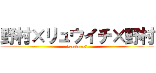 野村×リュウイチ×野村 (korede ok？)