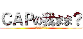 ＣＡＰの我まま？ (長田いつもの大暴走)