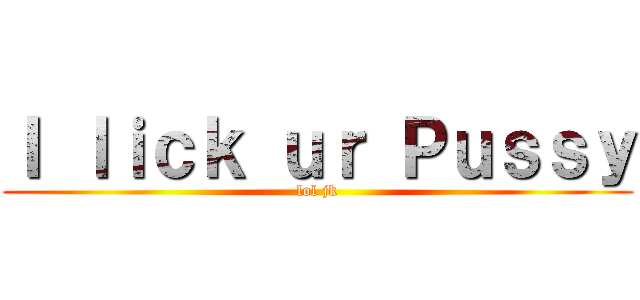 Ｉ ｌｉｃｋ ｕｒ Ｐｕｓｓｙ (lol jk)