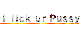 Ｉ ｌｉｃｋ ｕｒ Ｐｕｓｓｙ (lol jk)