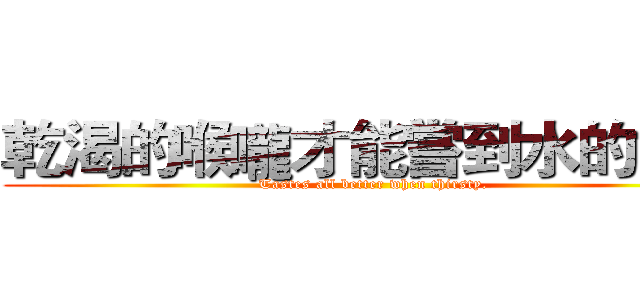 乾渴的喉嚨才能嘗到水的甘甜 (Tastes all better when thirsty.)