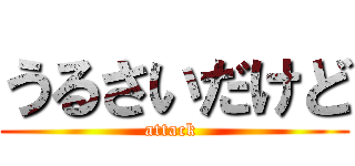 うるさいだけど (attack )