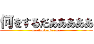 何をするだあああああ (naniwosurudaaaaa)