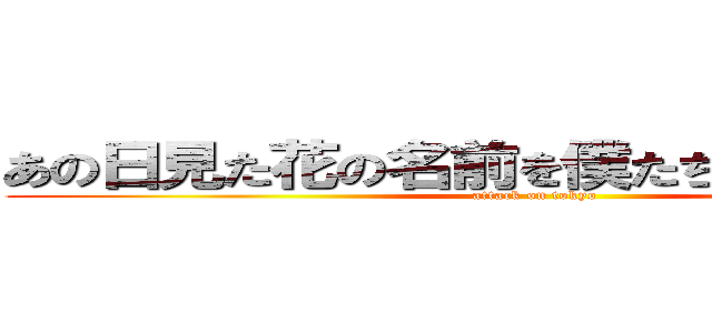 あの日見た花の名前を僕たちはまだ知らない (attack on tokyo)