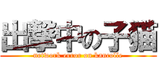出撃中の子猫 (network error on kancolle)