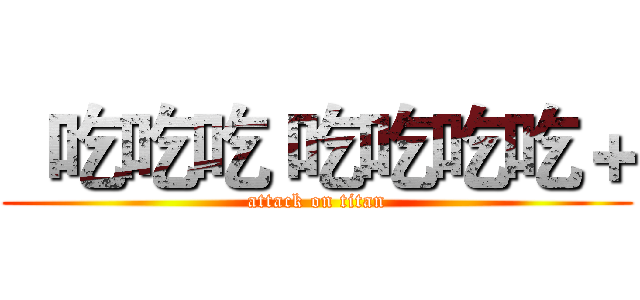  吃吃吃 吃吃吃吃＋ (attack on titan)
