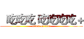   吃吃吃 吃吃吃吃＋ (attack on titan)