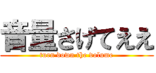 音量さげてええ (turn down the volume)