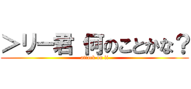 ＞リー君 何のことかな？ (attack on li)