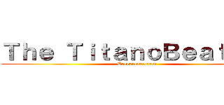 Ｔｈｅ ＴｉｔａｎｏＢｅａｔｌｅｓ (Ererererereren)