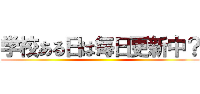 学校ある日は毎日更新中？ ()