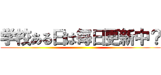 学校ある日は毎日更新中？ ()