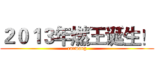 ２０１３年燃王诞生！ (ranwang)