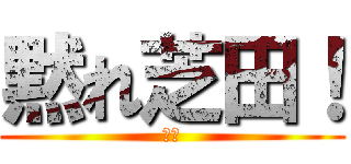 黙れ芝田！ (芝田)
