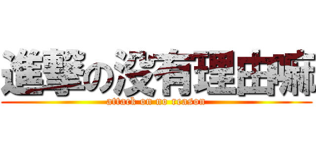 進撃の没有理由嘛 (attack on no reason)