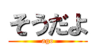 そうだよ (ago)