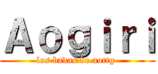 Ａｏｇｉｒｉ (los badas de aottg )