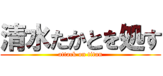 清水たかとを処す (attack on titan)