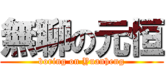 無聊の元恒 (boring on Yuanheng)