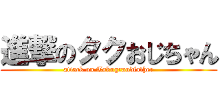 進撃のタクおじちゃん (attack on Takugrandfather)