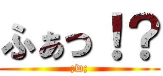 ふぁっ！？ (;w;)